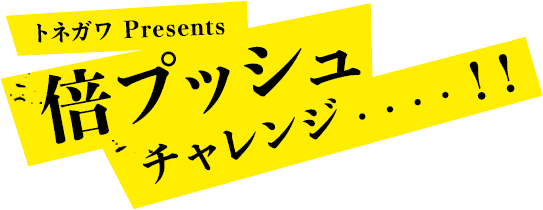 トネガワ Presents 倍プッシュチャレンジ・・・・！！